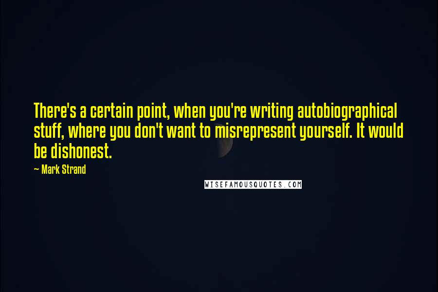 Mark Strand Quotes: There's a certain point, when you're writing autobiographical stuff, where you don't want to misrepresent yourself. It would be dishonest.