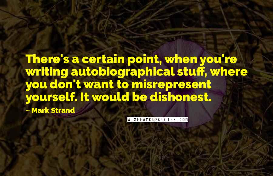 Mark Strand Quotes: There's a certain point, when you're writing autobiographical stuff, where you don't want to misrepresent yourself. It would be dishonest.