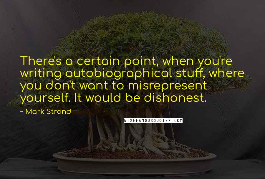 Mark Strand Quotes: There's a certain point, when you're writing autobiographical stuff, where you don't want to misrepresent yourself. It would be dishonest.