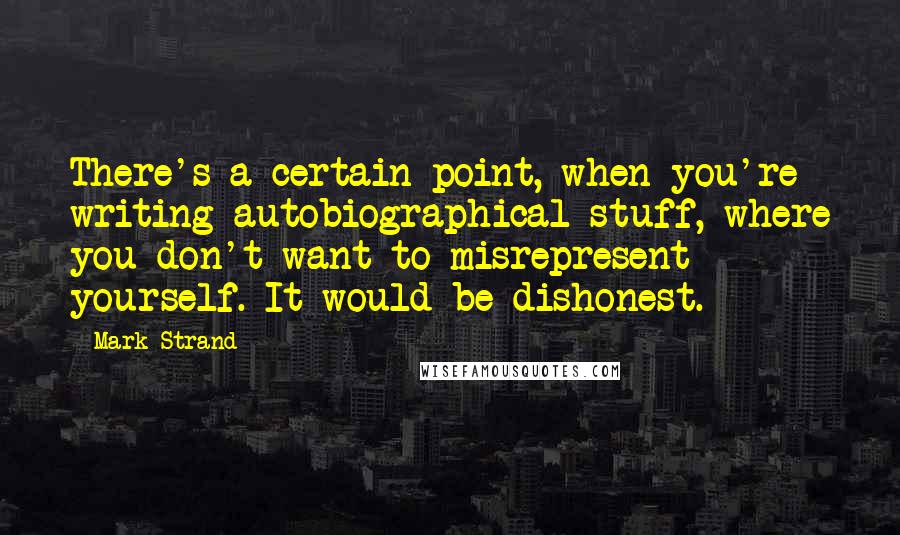 Mark Strand Quotes: There's a certain point, when you're writing autobiographical stuff, where you don't want to misrepresent yourself. It would be dishonest.