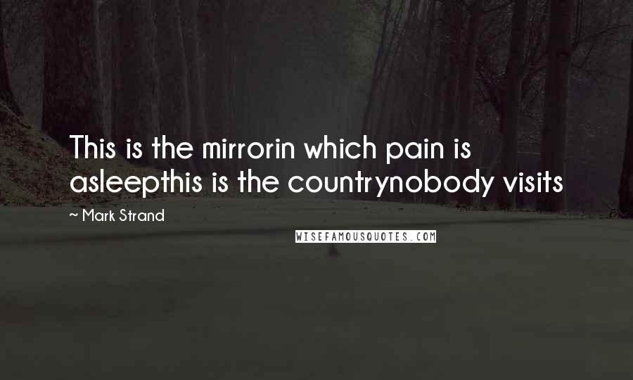 Mark Strand Quotes: This is the mirrorin which pain is asleepthis is the countrynobody visits