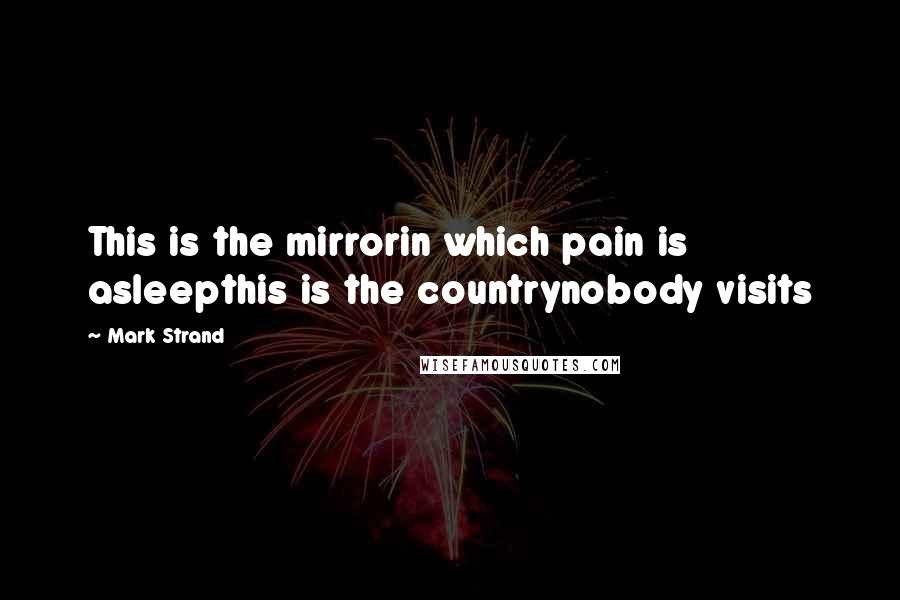 Mark Strand Quotes: This is the mirrorin which pain is asleepthis is the countrynobody visits