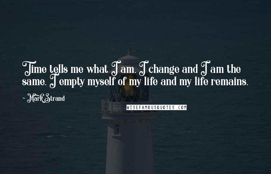 Mark Strand Quotes: Time tells me what I am. I change and I am the same. I empty myself of my life and my life remains.