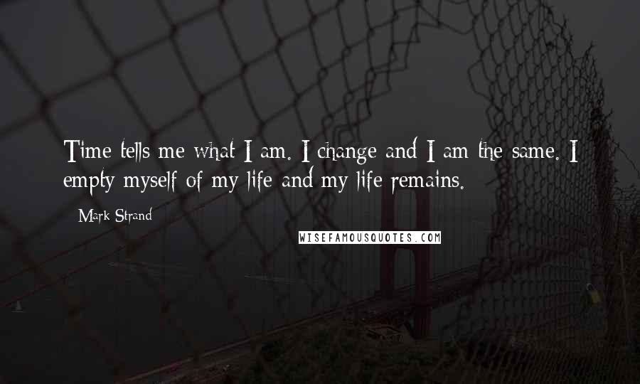 Mark Strand Quotes: Time tells me what I am. I change and I am the same. I empty myself of my life and my life remains.