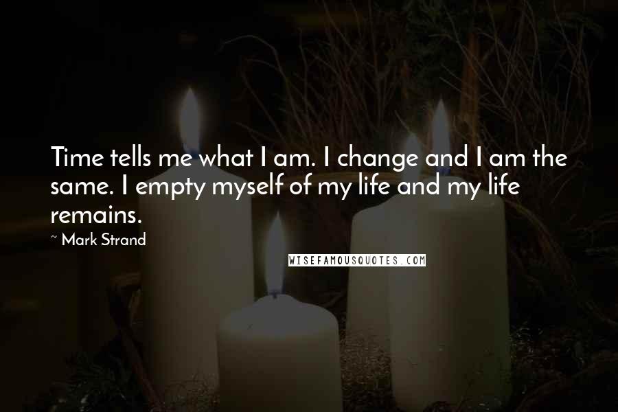 Mark Strand Quotes: Time tells me what I am. I change and I am the same. I empty myself of my life and my life remains.