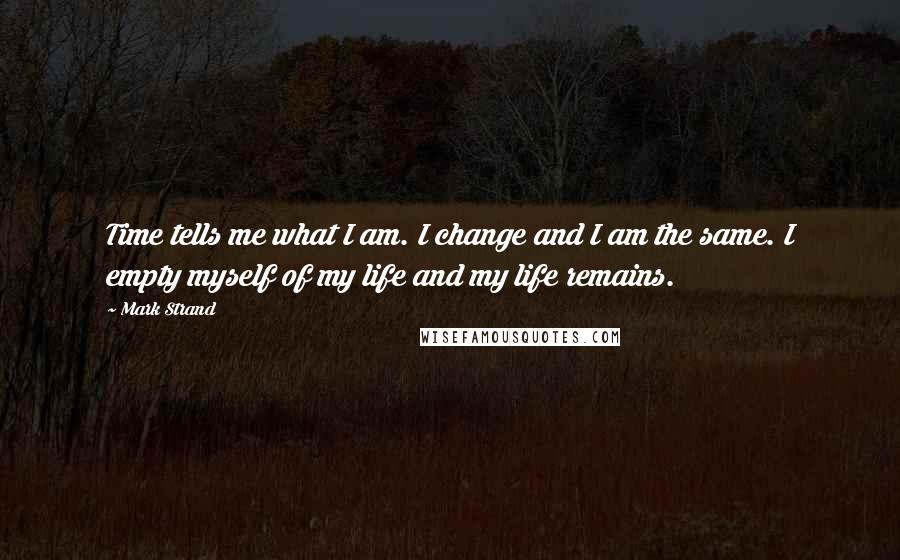 Mark Strand Quotes: Time tells me what I am. I change and I am the same. I empty myself of my life and my life remains.