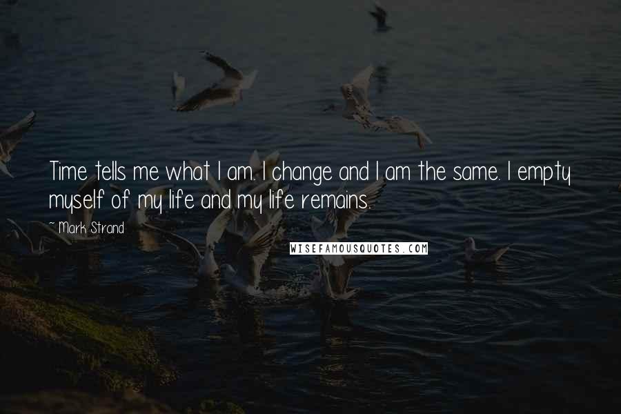 Mark Strand Quotes: Time tells me what I am. I change and I am the same. I empty myself of my life and my life remains.