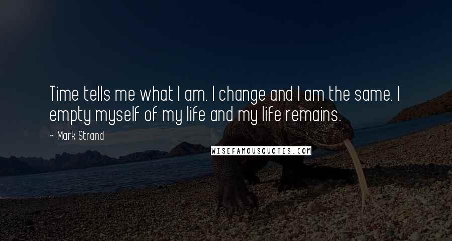 Mark Strand Quotes: Time tells me what I am. I change and I am the same. I empty myself of my life and my life remains.