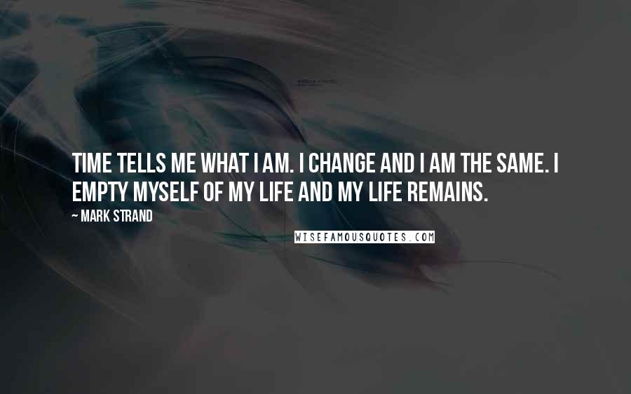 Mark Strand Quotes: Time tells me what I am. I change and I am the same. I empty myself of my life and my life remains.