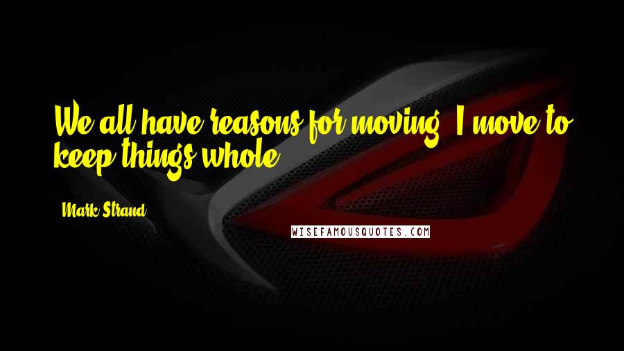 Mark Strand Quotes: We all have reasons for moving. I move to keep things whole.