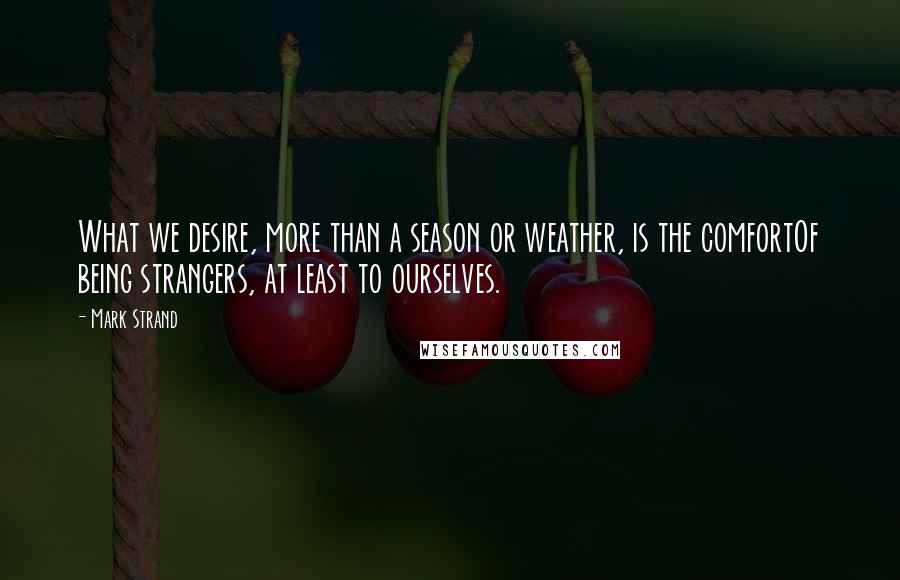 Mark Strand Quotes: What we desire, more than a season or weather, is the comfortOf being strangers, at least to ourselves.