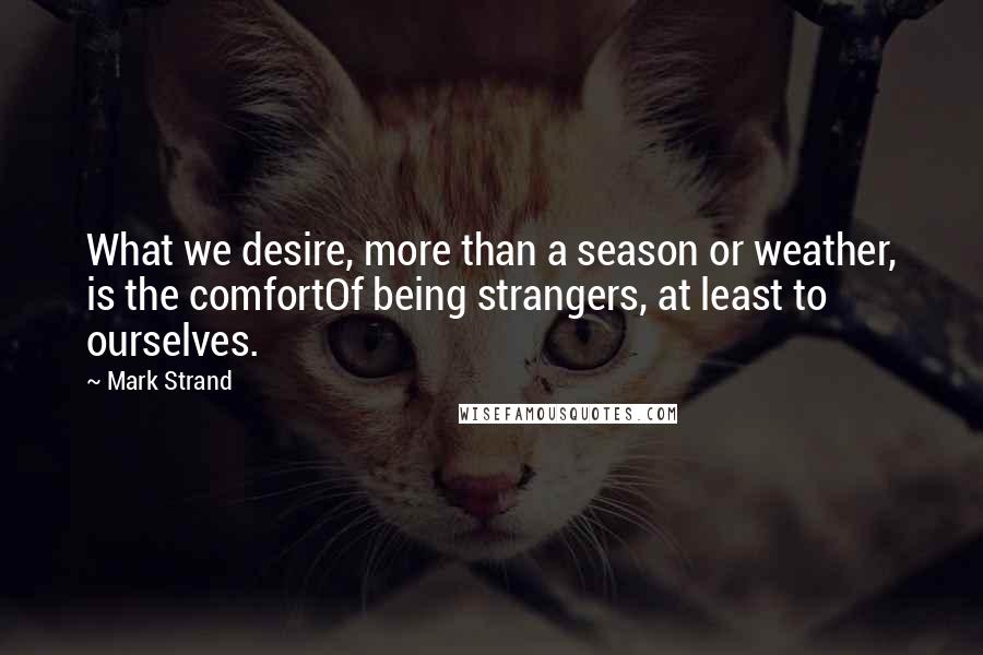 Mark Strand Quotes: What we desire, more than a season or weather, is the comfortOf being strangers, at least to ourselves.