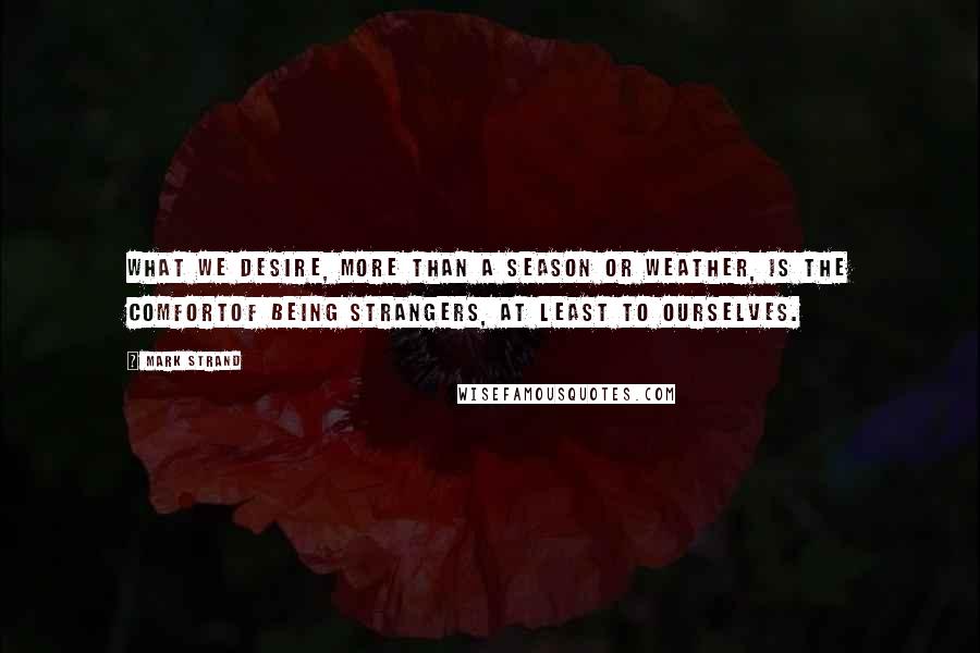 Mark Strand Quotes: What we desire, more than a season or weather, is the comfortOf being strangers, at least to ourselves.