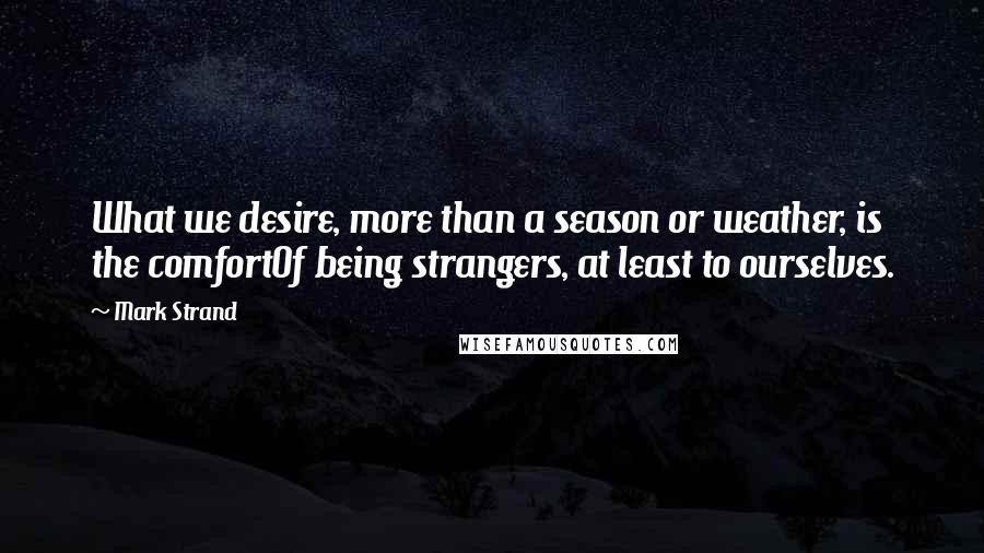 Mark Strand Quotes: What we desire, more than a season or weather, is the comfortOf being strangers, at least to ourselves.