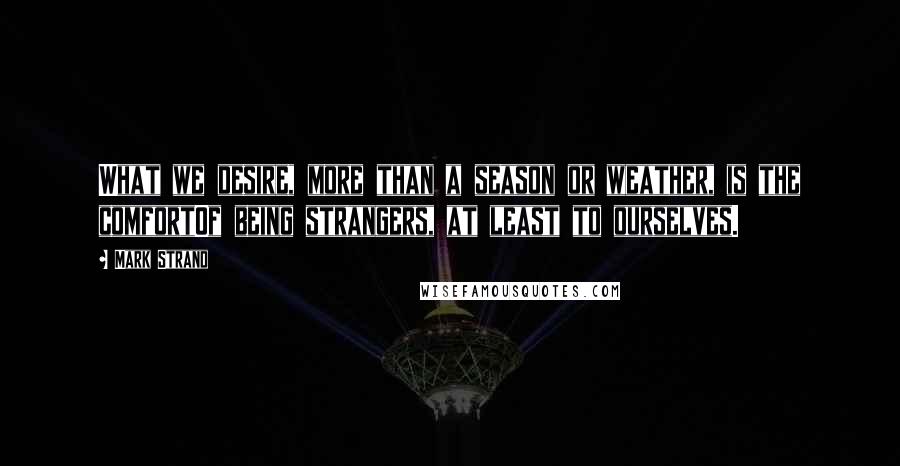 Mark Strand Quotes: What we desire, more than a season or weather, is the comfortOf being strangers, at least to ourselves.