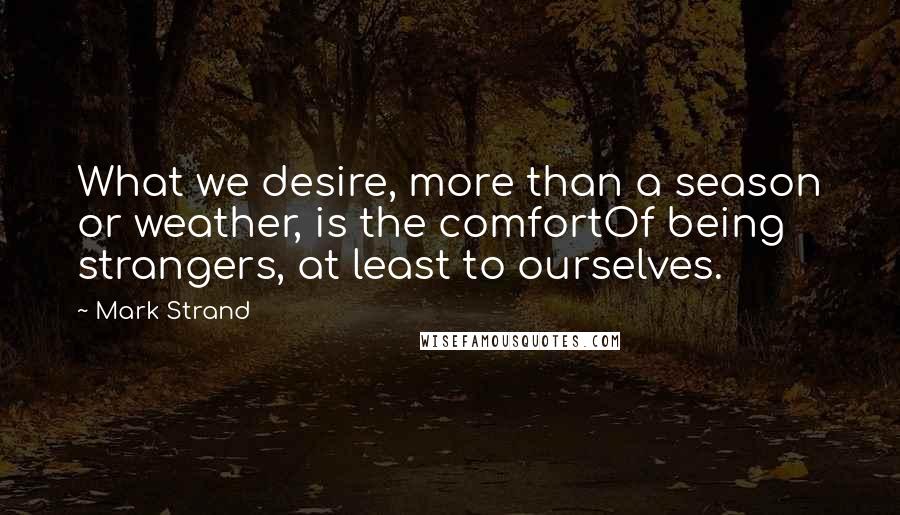 Mark Strand Quotes: What we desire, more than a season or weather, is the comfortOf being strangers, at least to ourselves.