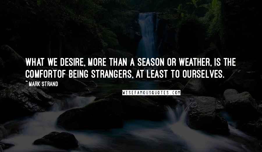 Mark Strand Quotes: What we desire, more than a season or weather, is the comfortOf being strangers, at least to ourselves.