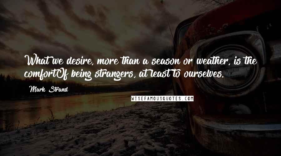 Mark Strand Quotes: What we desire, more than a season or weather, is the comfortOf being strangers, at least to ourselves.