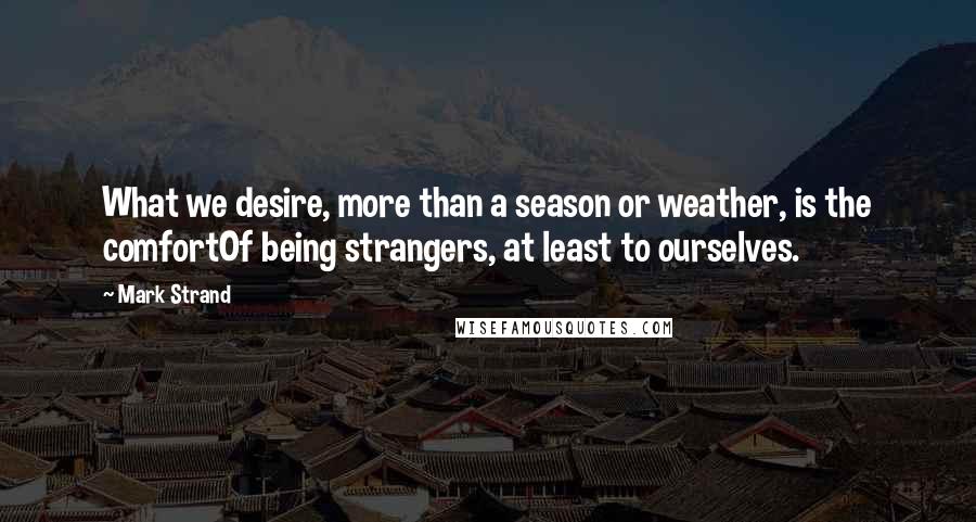 Mark Strand Quotes: What we desire, more than a season or weather, is the comfortOf being strangers, at least to ourselves.