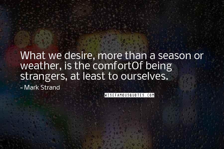 Mark Strand Quotes: What we desire, more than a season or weather, is the comfortOf being strangers, at least to ourselves.