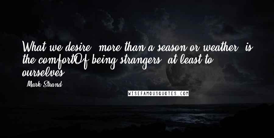 Mark Strand Quotes: What we desire, more than a season or weather, is the comfortOf being strangers, at least to ourselves.