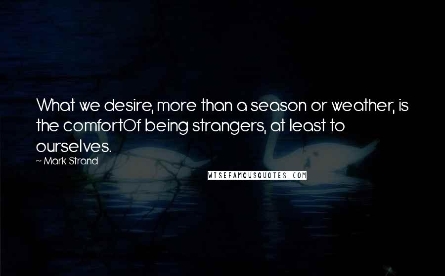 Mark Strand Quotes: What we desire, more than a season or weather, is the comfortOf being strangers, at least to ourselves.