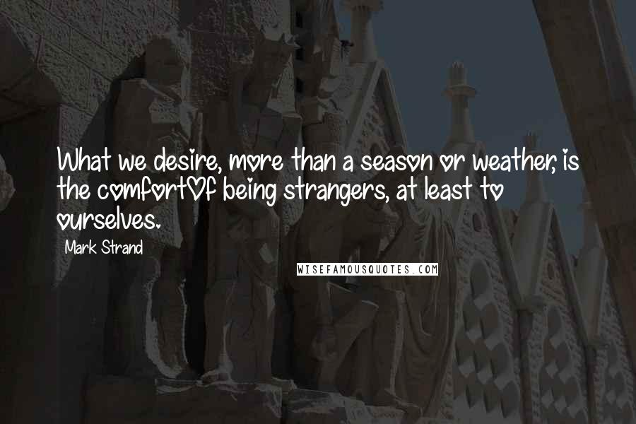 Mark Strand Quotes: What we desire, more than a season or weather, is the comfortOf being strangers, at least to ourselves.