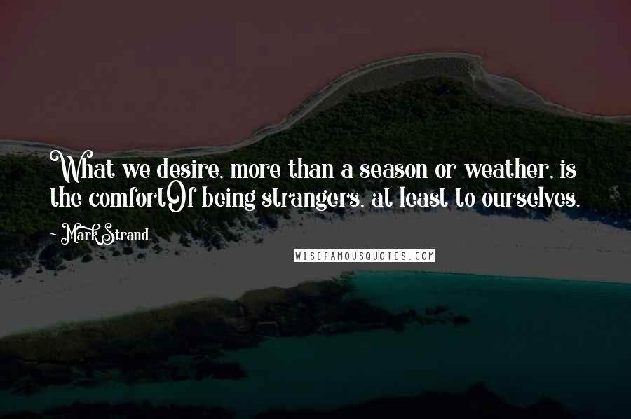 Mark Strand Quotes: What we desire, more than a season or weather, is the comfortOf being strangers, at least to ourselves.