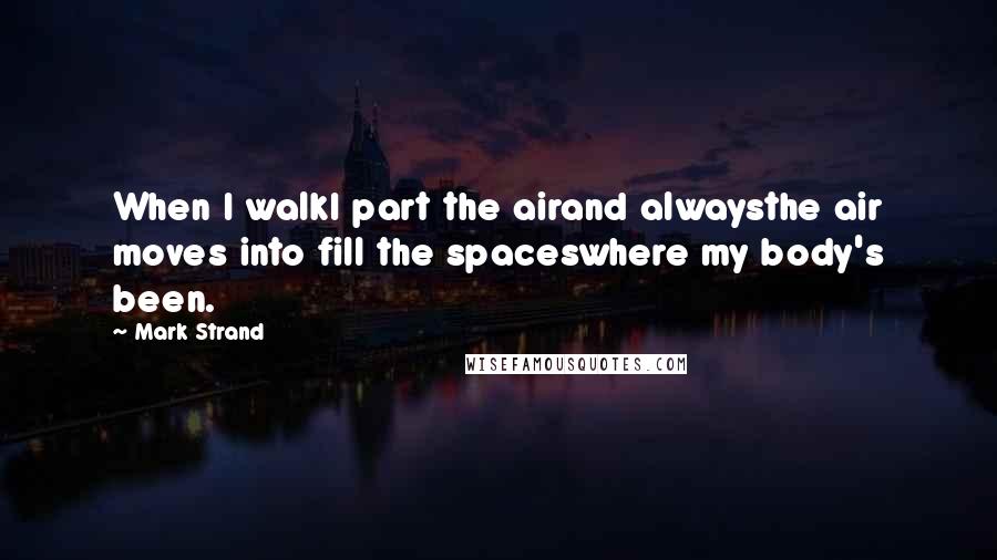 Mark Strand Quotes: When I walkI part the airand alwaysthe air moves into fill the spaceswhere my body's been.