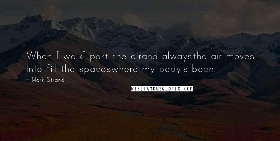 Mark Strand Quotes: When I walkI part the airand alwaysthe air moves into fill the spaceswhere my body's been.