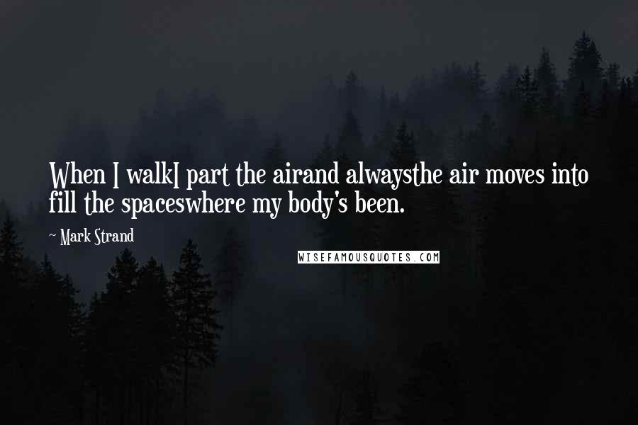 Mark Strand Quotes: When I walkI part the airand alwaysthe air moves into fill the spaceswhere my body's been.