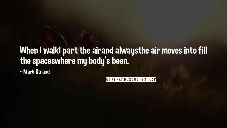 Mark Strand Quotes: When I walkI part the airand alwaysthe air moves into fill the spaceswhere my body's been.