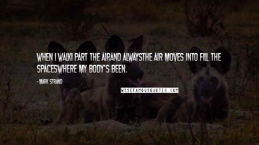 Mark Strand Quotes: When I walkI part the airand alwaysthe air moves into fill the spaceswhere my body's been.