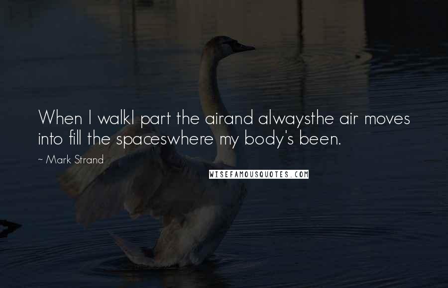 Mark Strand Quotes: When I walkI part the airand alwaysthe air moves into fill the spaceswhere my body's been.