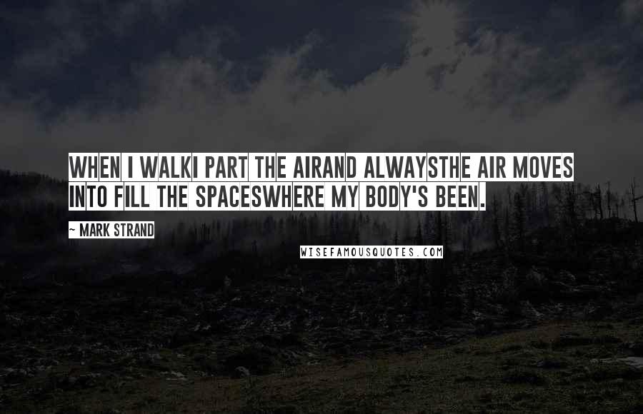 Mark Strand Quotes: When I walkI part the airand alwaysthe air moves into fill the spaceswhere my body's been.