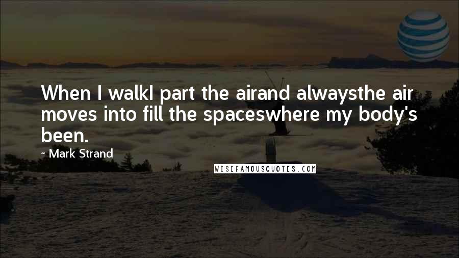 Mark Strand Quotes: When I walkI part the airand alwaysthe air moves into fill the spaceswhere my body's been.