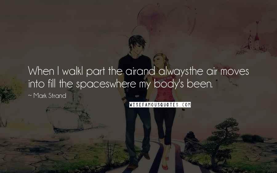 Mark Strand Quotes: When I walkI part the airand alwaysthe air moves into fill the spaceswhere my body's been.