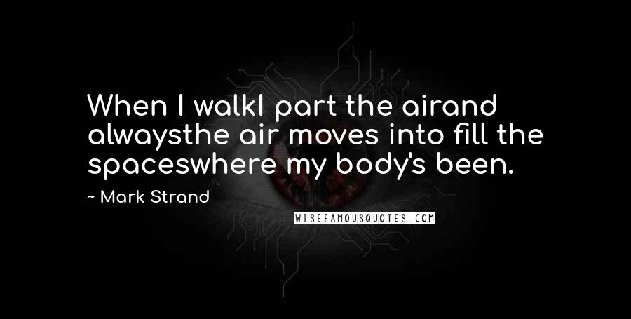 Mark Strand Quotes: When I walkI part the airand alwaysthe air moves into fill the spaceswhere my body's been.