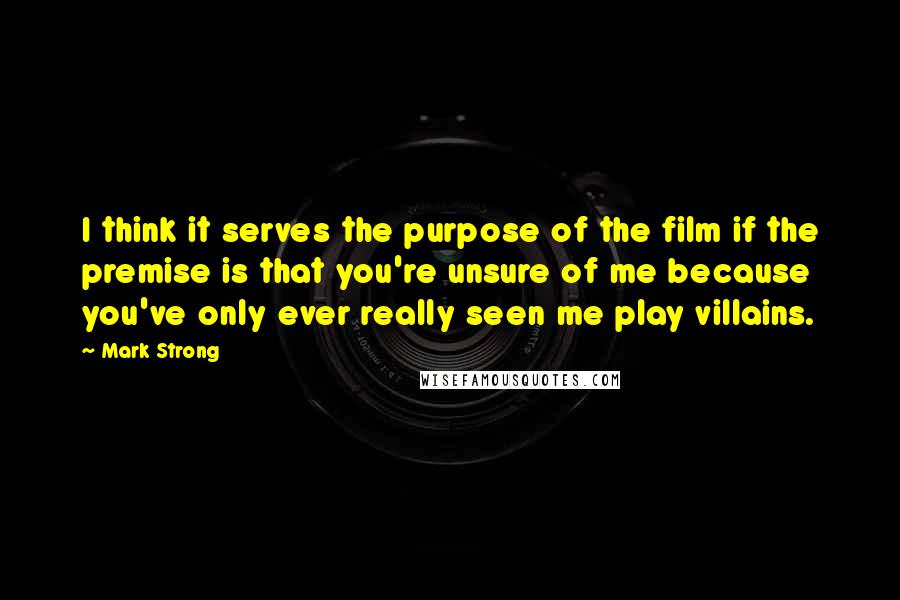 Mark Strong Quotes: I think it serves the purpose of the film if the premise is that you're unsure of me because you've only ever really seen me play villains.