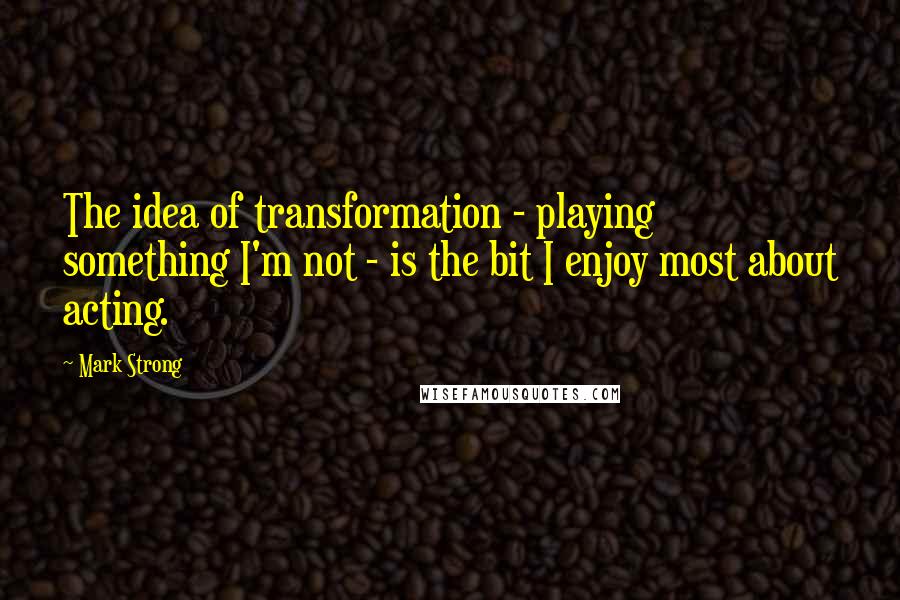 Mark Strong Quotes: The idea of transformation - playing something I'm not - is the bit I enjoy most about acting.