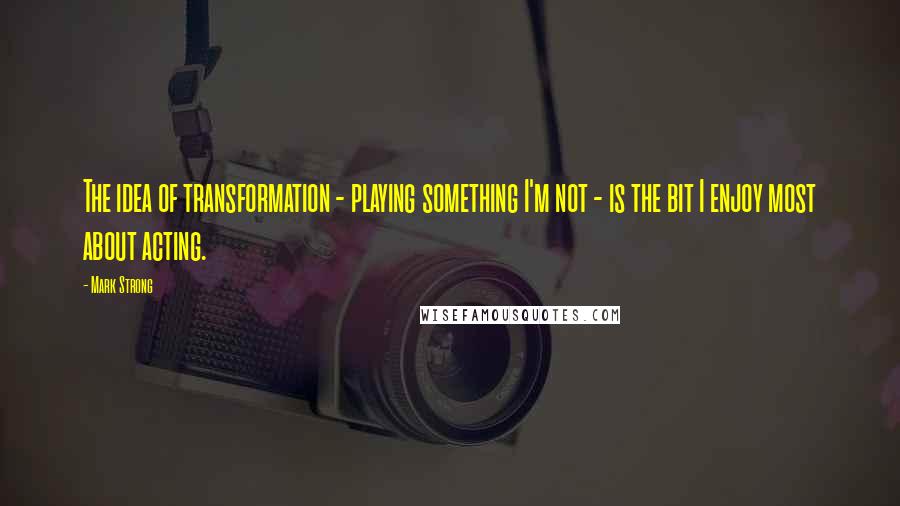 Mark Strong Quotes: The idea of transformation - playing something I'm not - is the bit I enjoy most about acting.