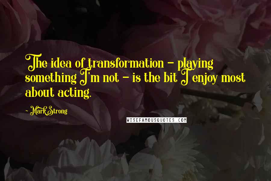 Mark Strong Quotes: The idea of transformation - playing something I'm not - is the bit I enjoy most about acting.