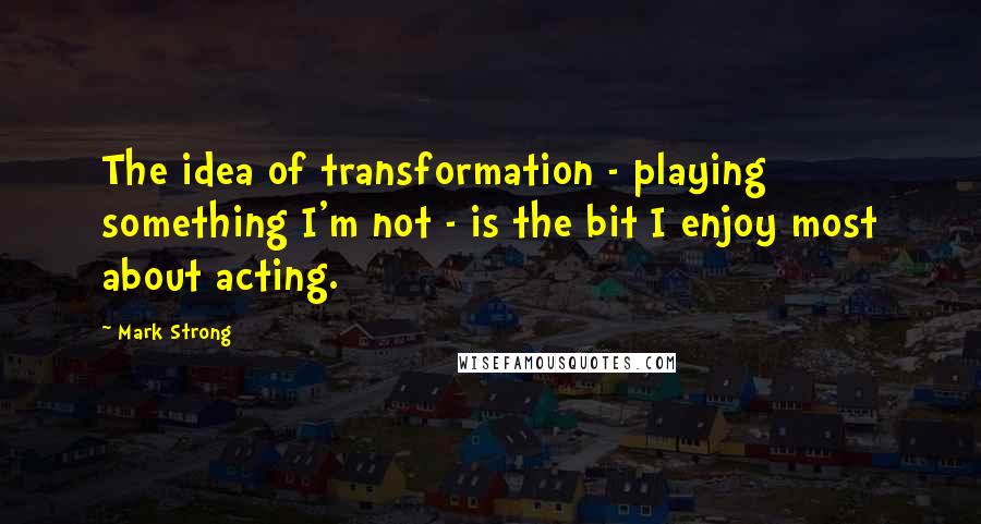 Mark Strong Quotes: The idea of transformation - playing something I'm not - is the bit I enjoy most about acting.