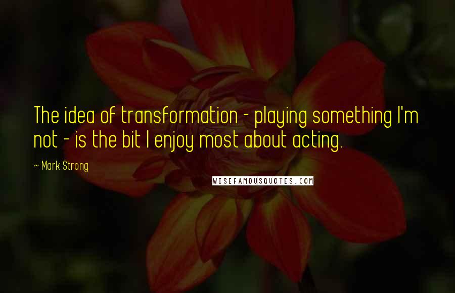 Mark Strong Quotes: The idea of transformation - playing something I'm not - is the bit I enjoy most about acting.