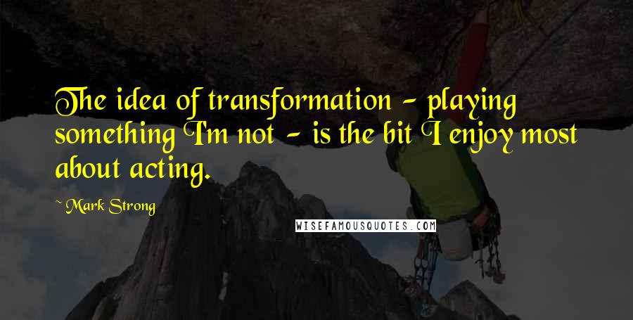 Mark Strong Quotes: The idea of transformation - playing something I'm not - is the bit I enjoy most about acting.