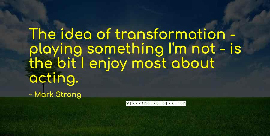 Mark Strong Quotes: The idea of transformation - playing something I'm not - is the bit I enjoy most about acting.