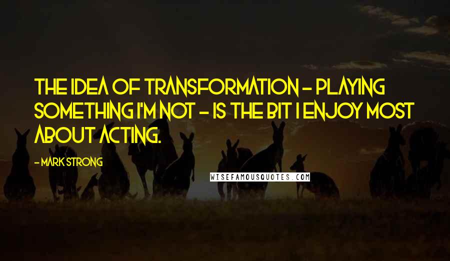 Mark Strong Quotes: The idea of transformation - playing something I'm not - is the bit I enjoy most about acting.