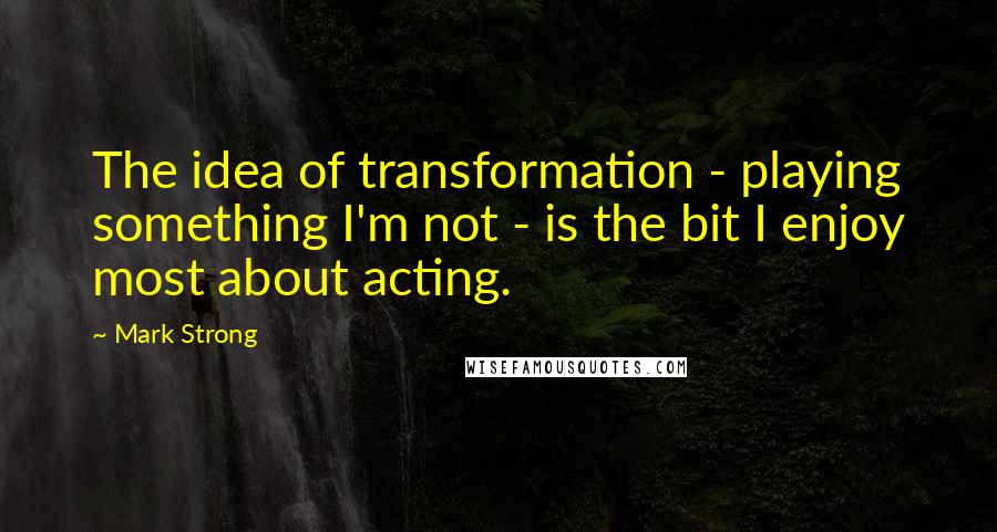 Mark Strong Quotes: The idea of transformation - playing something I'm not - is the bit I enjoy most about acting.