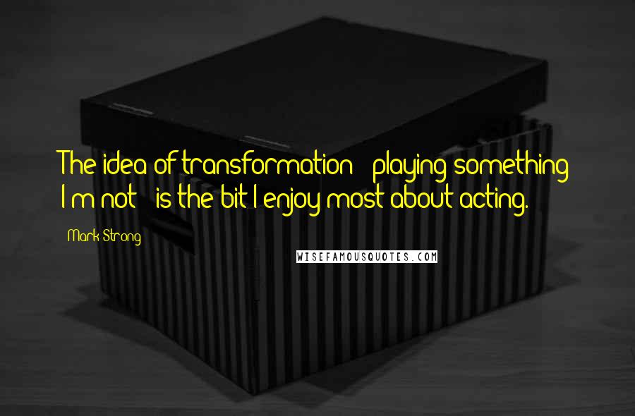 Mark Strong Quotes: The idea of transformation - playing something I'm not - is the bit I enjoy most about acting.