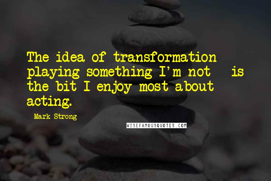 Mark Strong Quotes: The idea of transformation - playing something I'm not - is the bit I enjoy most about acting.